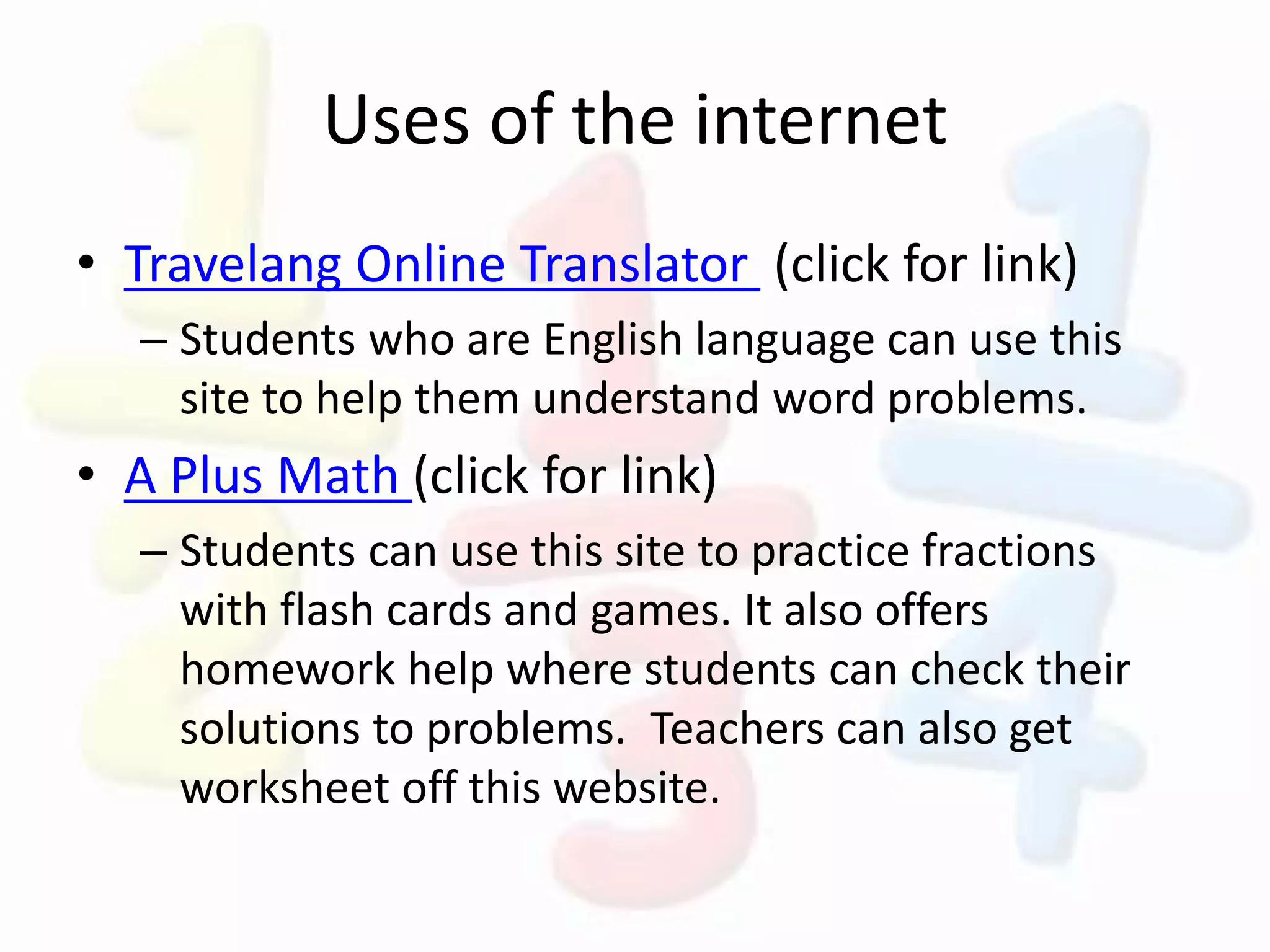 Uses of the internet
• Travelang Online Translator (click for link)
– Students who are English language can use this
site to help them understand word problems.
• A Plus Math (click for link)
– Students can use this site to practice fractions
with flash cards and games. It also offers
homework help where students can check their
solutions to problems. Teachers can also get
worksheet off this website.
 