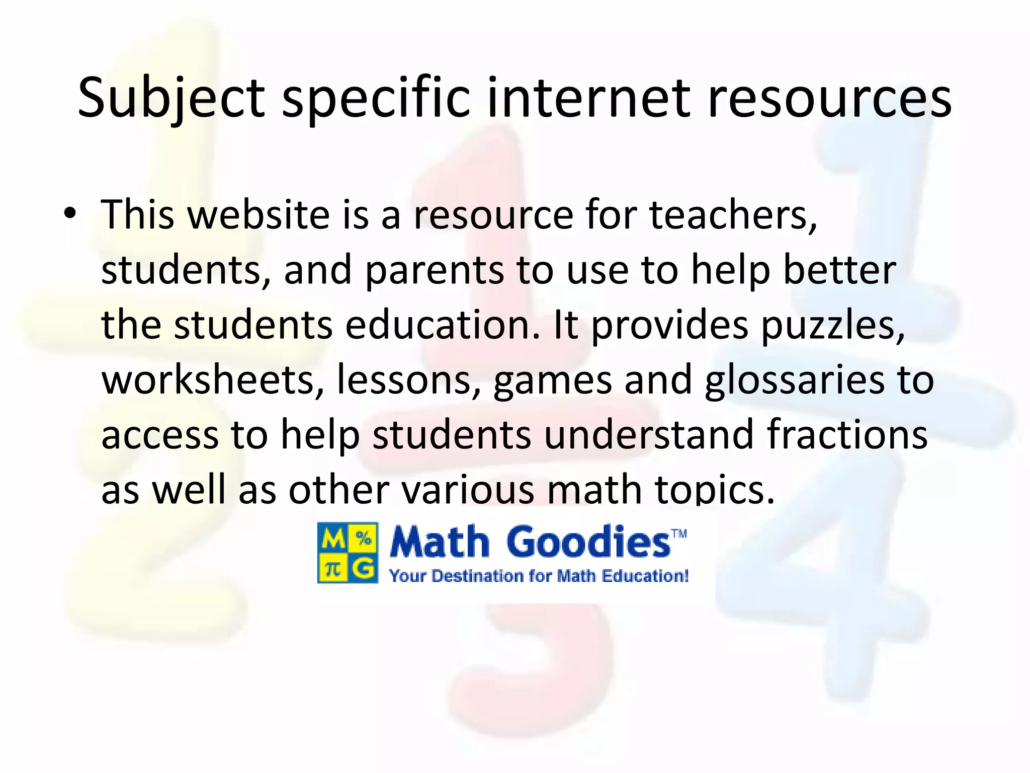 Subject specific internet resources
• This website is a resource for teachers,
students, and parents to use to help better
the students education. It provides puzzles,
worksheets, lessons, games and glossaries to
access to help students understand fractions
as well as other various math topics.
 
