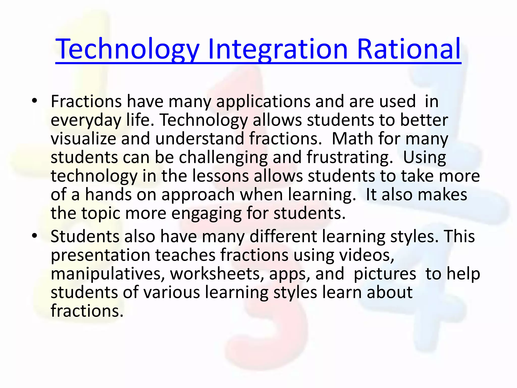 Technology Integration Rational
• Fractions have many applications and are used in
everyday life. Technology allows students to better
visualize and understand fractions. Math for many
students can be challenging and frustrating. Using
technology in the lessons allows students to take more
of a hands on approach when learning. It also makes
the topic more engaging for students.
• Students also have many different learning styles. This
presentation teaches fractions using videos,
manipulatives, worksheets, apps, and pictures to help
students of various learning styles learn about
fractions.
 