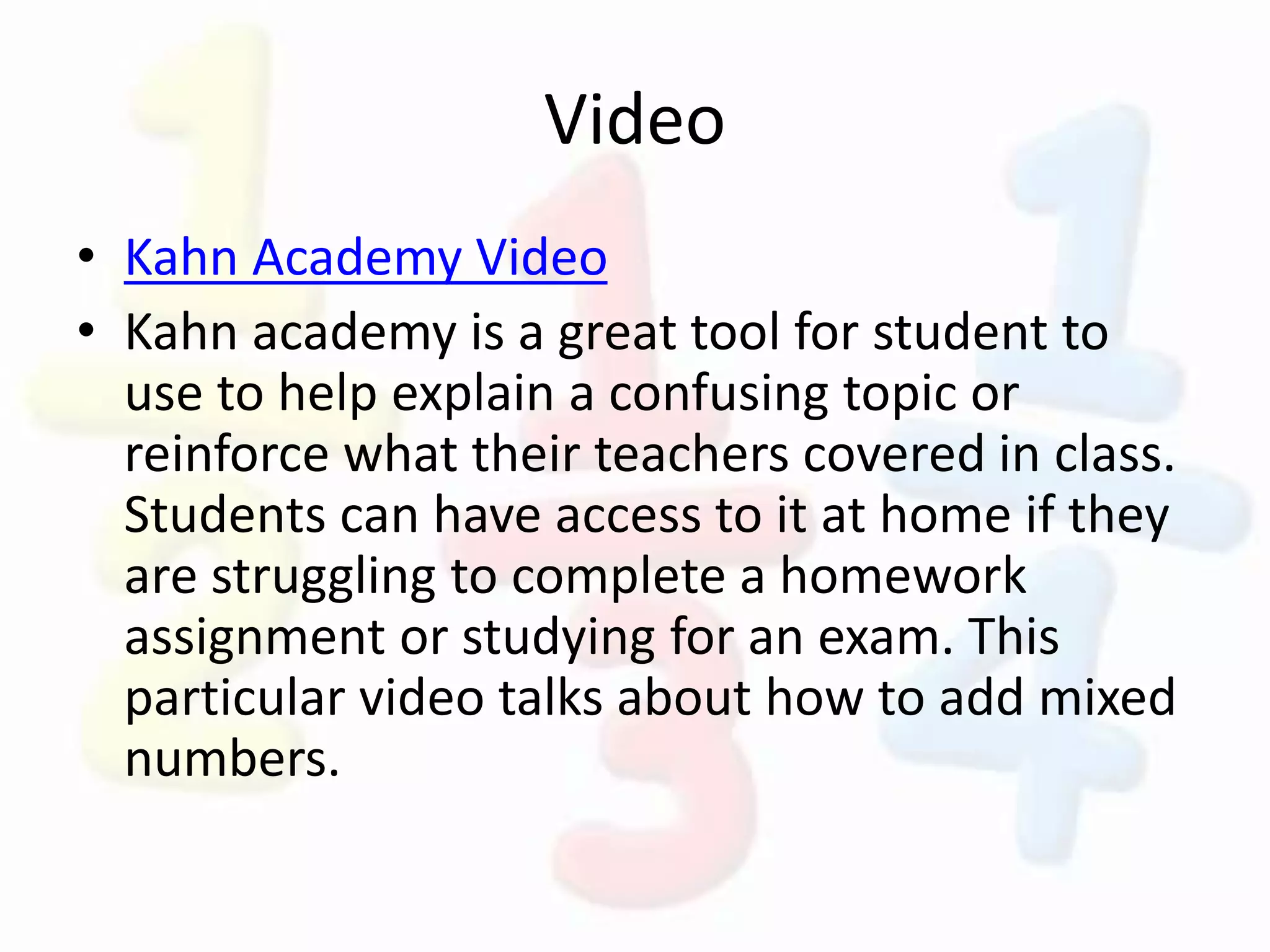 Video
• Kahn Academy Video
• Kahn academy is a great tool for student to
use to help explain a confusing topic or
reinforce what their teachers covered in class.
Students can have access to it at home if they
are struggling to complete a homework
assignment or studying for an exam. This
particular video talks about how to add mixed
numbers.
 