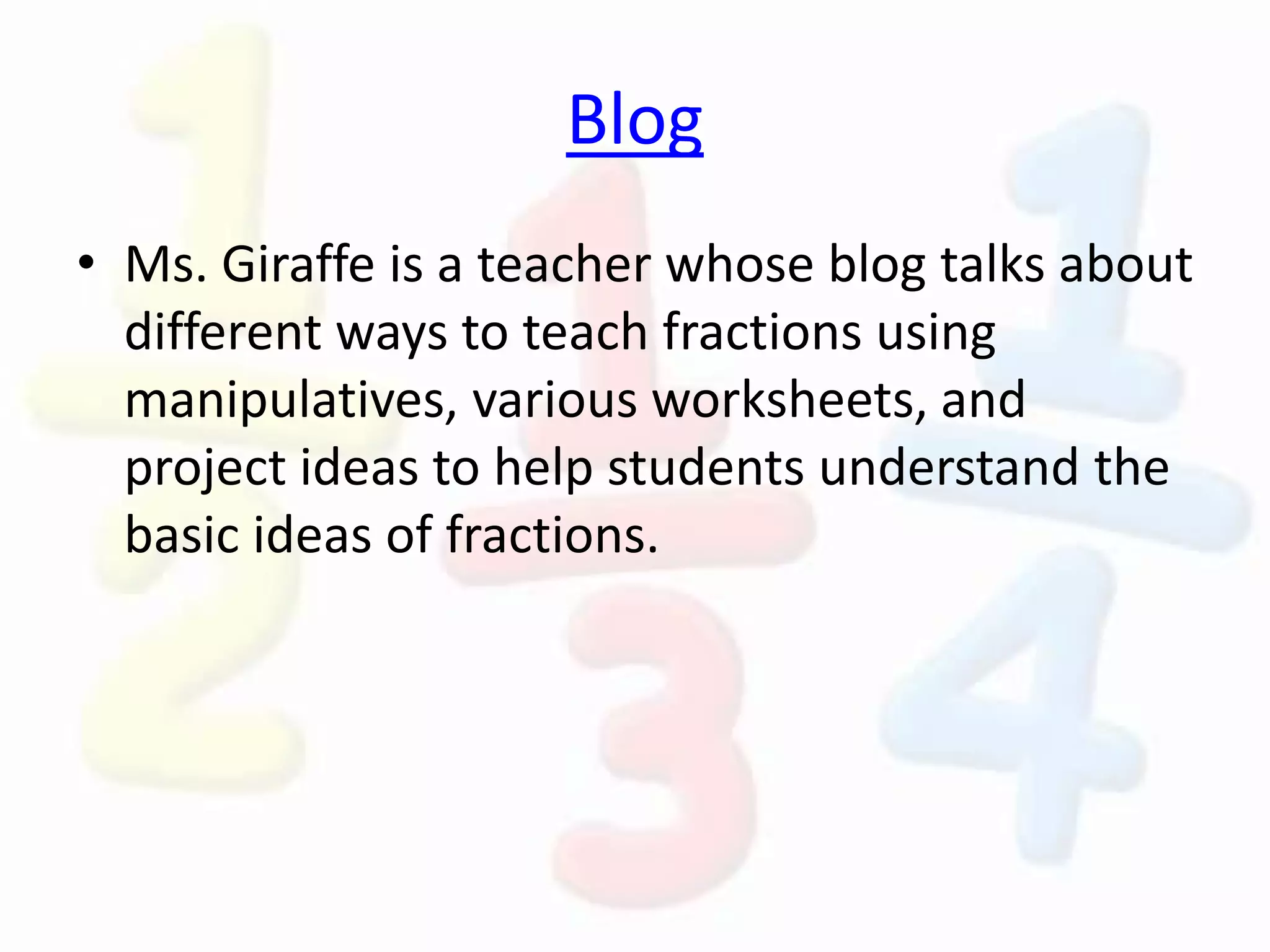 Blog
• Ms. Giraffe is a teacher whose blog talks about
different ways to teach fractions using
manipulatives, various worksheets, and
project ideas to help students understand the
basic ideas of fractions.
 