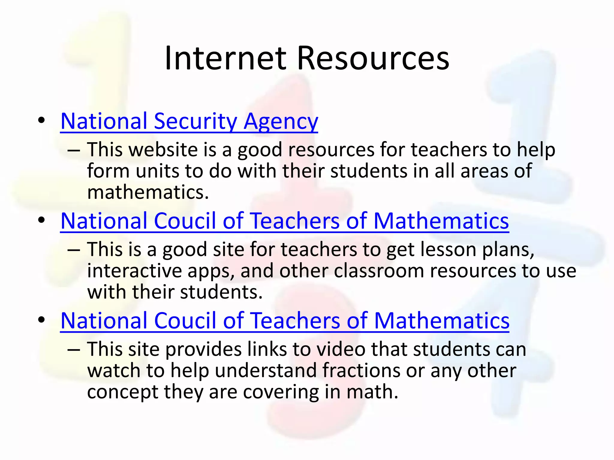 Internet Resources
• National Security Agency
– This website is a good resources for teachers to help
form units to do with their students in all areas of
mathematics.
• National Coucil of Teachers of Mathematics
– This is a good site for teachers to get lesson plans,
interactive apps, and other classroom resources to use
with their students.
• National Coucil of Teachers of Mathematics
– This site provides links to video that students can
watch to help understand fractions or any other
concept they are covering in math.
 