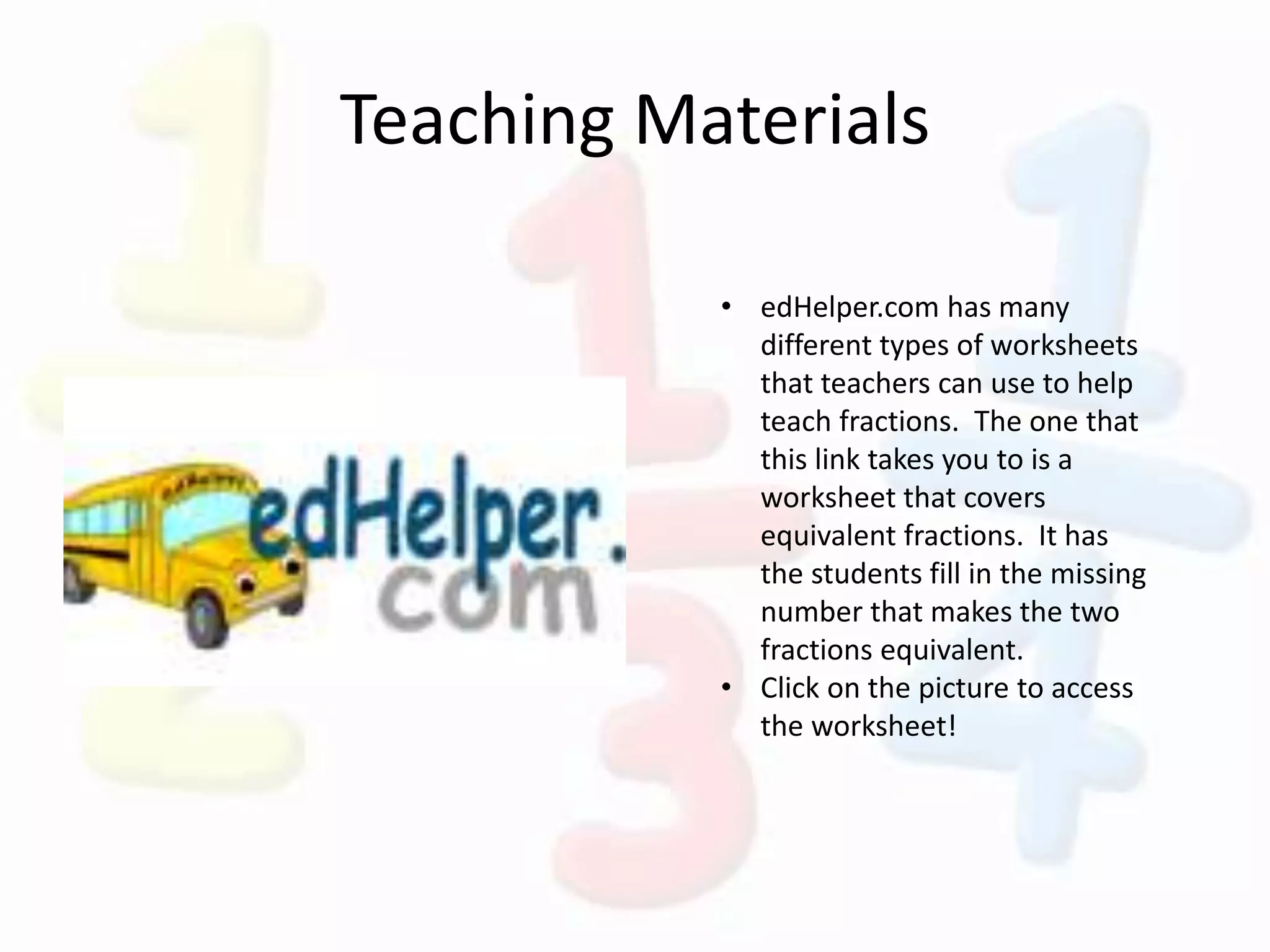 Teaching Materials
• edHelper.com has many
different types of worksheets
that teachers can use to help
teach fractions. The one that
this link takes you to is a
worksheet that covers
equivalent fractions. It has
the students fill in the missing
number that makes the two
fractions equivalent.
• Click on the picture to access
the worksheet!
 