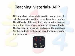 Teaching Materials- APP
• This app allows students to practice many types of
calculations with fractions as well as mixed number.
The difficulty of the questions varies so the app can
be used for students preforming at different levels.
The teacher can also go in and create the questions
for the students or they can have the app generate
the questions.
 