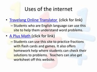 Uses of the internet
• Travelang Online Translator (click for link)
– Students who are English language can use this
site to help them understand word problems.
• A Plus Math (click for link)
– Students can use this site to practice fractions
with flash cards and games. It also offers
homework help where students can check their
solutions to problems. Teachers can also get
worksheet off this website.
 