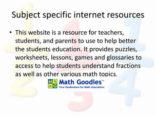 Subject specific internet resources
• This website is a resource for teachers,
students, and parents to use to help better
the students education. It provides puzzles,
worksheets, lessons, games and glossaries to
access to help students understand fractions
as well as other various math topics.
 