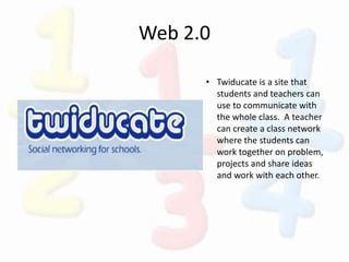 Web 2.0
• Twiducate is a site that
students and teachers can
use to communicate with
the whole class. A teacher
can create a class network
where the students can
work together on problem,
projects and share ideas
and work with each other.
 