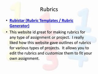 Rubrics
• Rubistar (Rubric Templates / Rubric
Generator)
• This website id great for making rubrics for
any type of assignment or project. I really
liked how this website gave outlines of rubrics
for various types of projects. It allows you to
edit the rubrics and customize them to fit your
own assignment.
 