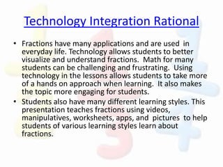 Technology Integration Rational
• Fractions have many applications and are used in
everyday life. Technology allows students to better
visualize and understand fractions. Math for many
students can be challenging and frustrating. Using
technology in the lessons allows students to take more
of a hands on approach when learning. It also makes
the topic more engaging for students.
• Students also have many different learning styles. This
presentation teaches fractions using videos,
manipulatives, worksheets, apps, and pictures to help
students of various learning styles learn about
fractions.
 