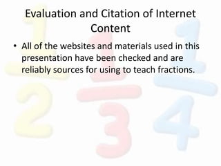 Evaluation and Citation of Internet
Content
• All of the websites and materials used in this
presentation have been checked and are
reliably sources for using to teach fractions.
 