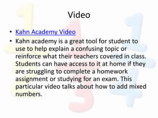 Video
• Kahn Academy Video
• Kahn academy is a great tool for student to
use to help explain a confusing topic or
reinforce what their teachers covered in class.
Students can have access to it at home if they
are struggling to complete a homework
assignment or studying for an exam. This
particular video talks about how to add mixed
numbers.
 
