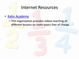 Internet Resources
• Kahn Academy
– This organization provides videos teaching all
different lessons on math topics free of charge.
 