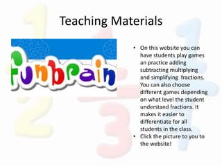Teaching Materials
• On this website you can
have students play games
an practice adding
subtracting multiplying
and simplifying fractions.
You can also choose
different games depending
on what level the student
understand fractions. It
makes it easier to
differentiate for all
students in the class.
• Click the picture to you to
the website!
 