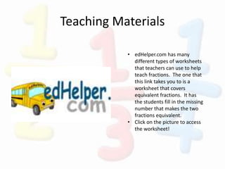 Teaching Materials
• edHelper.com has many
different types of worksheets
that teachers can use to help
teach fractions. The one that
this link takes you to is a
worksheet that covers
equivalent fractions. It has
the students fill in the missing
number that makes the two
fractions equivalent.
• Click on the picture to access
the worksheet!
 