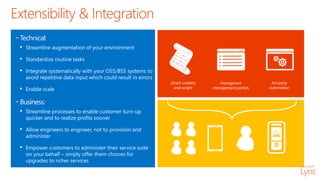 Extensibility & Integration
-Technical:
• Streamline augmentation of your environment
• Standardize routine tasks
• Integrate systematically with your OSS/BSS systems to
avoid repetitive data input which could result in errors
• Enable scale
-Business:
• Streamline processes to enable customer turn-up
quicker and to realize profits sooner
• Allow engineers to engineer, not to provision and
administer
• Empower customers to administer their service suite
on your behalf – simply offer them choices for
upgrades to richer services
Direct cmdlets
and scripts
Homegrown
management portals
3rd party
automation
 