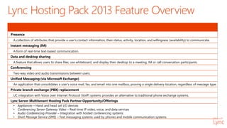 Presence
A collection of attributes that provide a user’s contact information, their status, activity, location, and willingness (availability) to communicate.
Instant messaging (IM)
A form of real-time text-based communication.
Data and desktop sharing
A feature that allows users to share files, use whiteboard, and display their desktop to a meeting, IM or call conversation participants.
Conferencing
Two-way video and audio transmissions between users.
Unified Messaging (via Microsoft Exchange)
An application that consolidates a user's voice mail, fax, and email into one mailbox, proving a single delivery location, regardless of message type.
Private branch exchange (PBX) replacement
UC integration with Voice over Internet Protocol (VoIP) systems provides an alternative to traditional phone exchange systems.
Lync Server Multitenant Hosting Pack Partner Opportunity/Offerings
• Appliances – Hand and head set I/O devices
• Conferencing Server Gateway Video – Real-time IP video, voice, and data services
• Audio Conferencing Provider – Integration with hosted conferencing systems
• Short Message Service (SMS) – Text messaging systems used by phones and mobile communication systems
Lync Hosting Pack 2013 Feature Overview
 