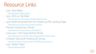 Resource Links
http://blogs.technet.com/b/lync/
http://technet.microsoft.com/en-us/library/gg293124.aspx
http://technet.microsoft.com/en-us/lync/dn144928
http://technet.microsoft.com/en-us/lync/jj945270
https://mspartner.microsoft.com/en/uk/Pages/Solutions/love-lync.aspx
http://www.linkedin.com/groups?gid=4123384&trk=myg_ugrp_ovr
https://twitter.com/DrRez
 