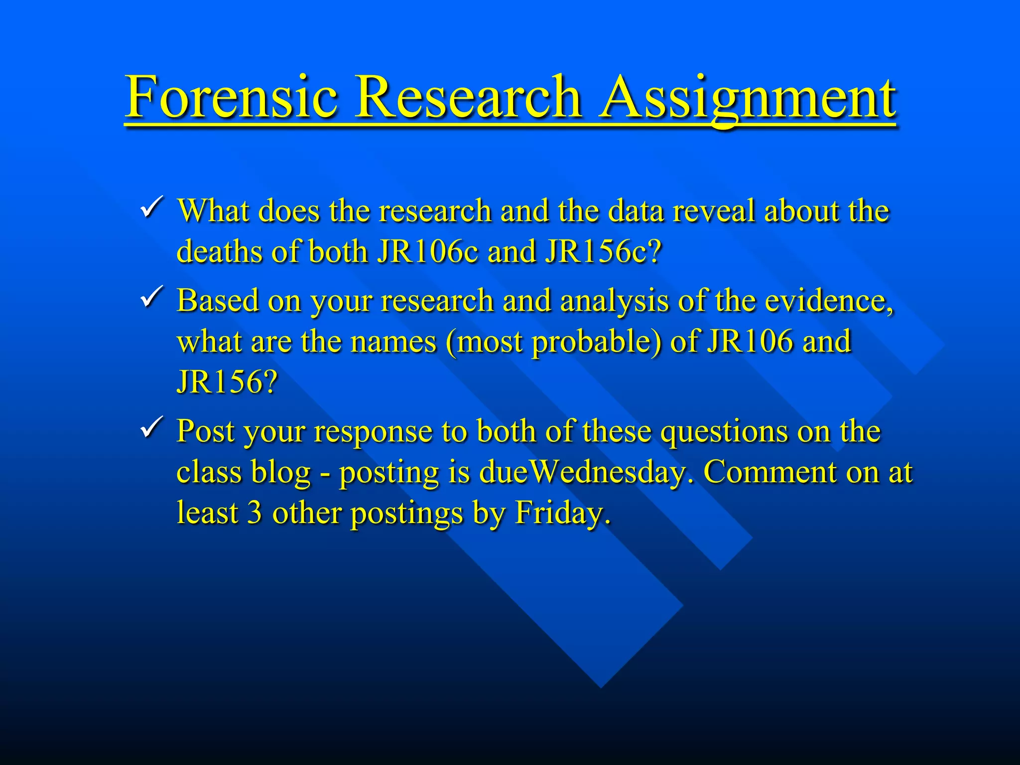 Forensic Research Assignment
 What does the research and the data reveal about the
  deaths of both JR106c and JR156c?
 Based on your research and analysis of the evidence,
  what are the names (most probable) of JR106 and
  JR156?
 Post your response to both of these questions on the
  class blog - posting is dueWednesday. Comment on at
  least 3 other postings by Friday.
 