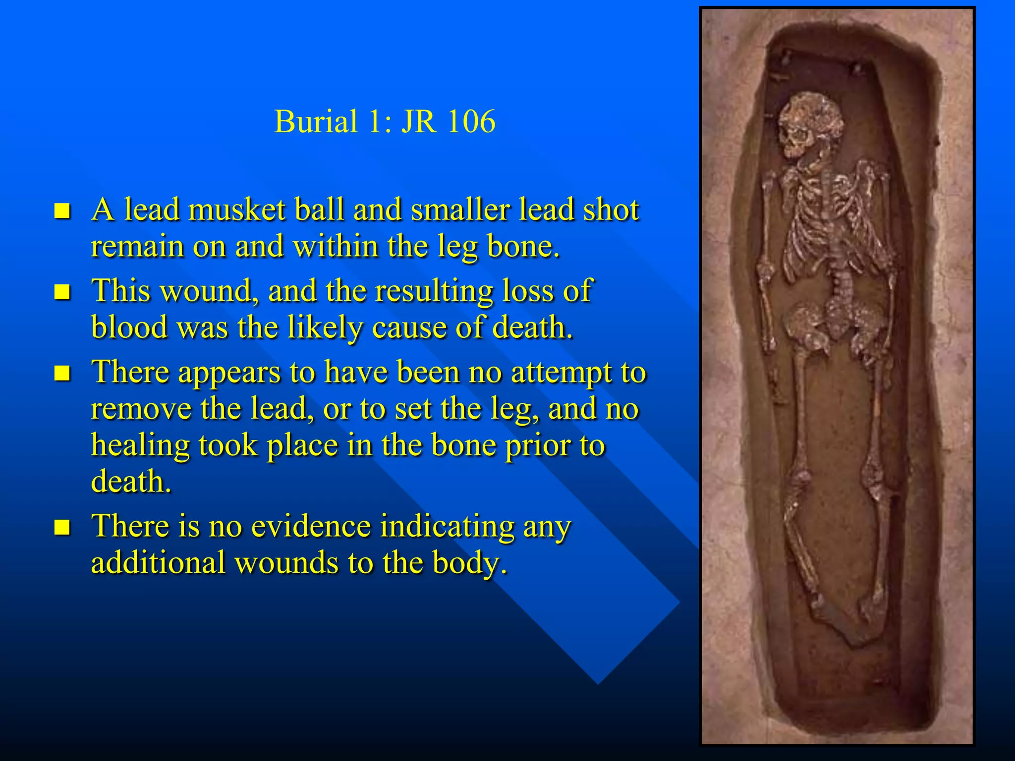 Burial 1: JR 106

   A lead musket ball and smaller lead shot
    remain on and within the leg bone.
   This wound, and the resulting loss of
    blood was the likely cause of death.
   There appears to have been no attempt to
    remove the lead, or to set the leg, and no
    healing took place in the bone prior to
    death.
   There is no evidence indicating any
    additional wounds to the body.
 