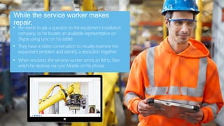 www.smartlync.be
• He needs to ask a question to the equipment installation
company, so he locates an available representative on
Skype using Lync on his tablet
While the service worker makes
repair,
• They have a video conversation to visually examine the
equipment problem and identify a resolution together
• When resolved, the services worker sends an IM to Stan
which he receives via Lync Mobile on his phone
 