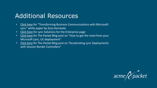 Additional Resources
    •   Click here for “Transforming Business Communications with Microsoft
        Lync” white paper by Zeus Karravala
    •   Click here for Lync Solutions for the Enterprise page
    •   Click here for The Packet Blog post on “How to get the most from your
        Microsoft Lync, UC deployment”
    •   Click here for The Packet Blog post on “Accelerating Lync Deployments
        with Session Border Controllers”
 