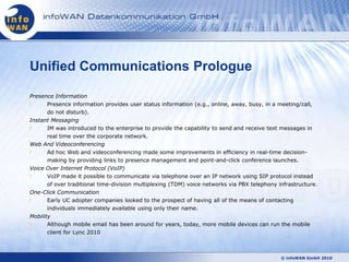 Unified Communications Prologue

Presence Information
      Presence information provides user status information (e.g., online, away, busy, in a meeting/call,
      do not disturb).
Instant Messaging
      IM was introduced to the enterprise to provide the capability to send and receive text messages in
      real time over the corporate network.
Web And Videoconferencing
      Ad hoc Web and videoconferencing made some improvements in efficiency in real-time decision-
      making by providing links to presence management and point-and-click conference launches.
Voice Over Internet Protocol (VoIP)
      VoIP made it possible to communicate via telephone over an IP network using SIP protocol instead
     of over traditional time-division multiplexing (TDM) voice networks via PBX telephony infrastructure.
One-Click Communication
       Early UC adopter companies looked to the prospect of having all of the means of contacting
       individuals immediately available using only their name.
Mobility
       Although mobile email has been around for years, today, more mobile devices can run the mobile
      client for Lync 2010



                                                                                             © infoWAN GmbH 2010
 