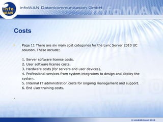 Costs

    Page 11 There are six main cost categories for the Lync Server 2010 UC
    solution. These include:

    1. Server software license costs.
    2. User software license costs.
    3. Hardware costs (for servers and user devices).
    4. Professional services from system integrators to design and deploy the
    system.
    5. Internal IT administration costs for ongoing management and support.
    6. End user training costs.

.




                                                                       © infoWAN GmbH 2010
 
