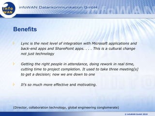 Benefits

     Lync is the next level of integration with Microsoft applications and
     back-end apps and SharePoint apps. . . . This is a cultural change
     not just technology


     Getting the right people in attendance, doing rework in real time,
     cutting time to project completion. It used to take three meeting[s]
     to get a decision; now we are down to one


     It’s so much more effective and motivating.




(Director, collaboration technology, global engineering conglomerate)

                                                                        © infoWAN GmbH 2010
 
