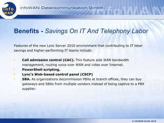 Benefits - Savings On IT And Telephony Labor

Features of the new Lync Server 2010 environment that contributing to IT labor
savings and higher-performing IT teams include:

    Call admission control (CAC). This feature aids WAN bandwidth
    management, routing voice over WAN and video over Internet.
    PowerShell scripting.
    Lync’s Web-based control panel (CSCP)
    SBA. As organizations decommission PBXs at branch offices, they can buy
    gateways and SBAs from multiple vendors instead of being captive to a PBX
    supplier.



.




                                                                       © infoWAN GmbH 2010
 