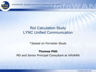 RoI Calculation Study
    LYNC Unified Communication

         *)based on Forrester Study

               Thomas Pött
MD and Senior Principal Consultant at infoWAN




                                           © infoWAN GmbH 2010
 