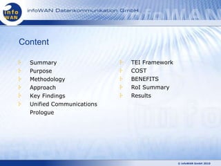 Content

  Summary                  TEI Framework
  Purpose                  COST
  Methodology              BENEFITS
  Approach                 RoI Summary
  Key Findings             Results
  Unified Communications
  Prologue




                                           © infoWAN GmbH 2010
 