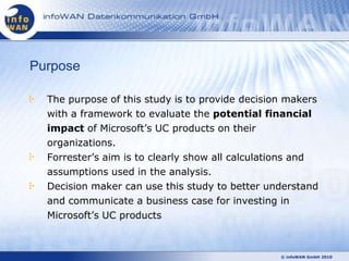 Purpose

  The purpose of this study is to provide decision makers
  with a framework to evaluate the potential financial
  impact of Microsoft‘s UC products on their
  organizations.
  Forrester‘s aim is to clearly show all calculations and
  assumptions used in the analysis.
  Decision maker can use this study to better understand
  and communicate a business case for investing in
  Microsoft‘s UC products



                                                 © infoWAN GmbH 2010
 