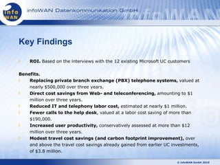 Key Findings

    ROI. Based on the interviews with the 12 existing Microsoft UC customers

Benefits.
    Replacing private branch exchange (PBX) telephone systems, valued at
    nearly $500,000 over three years.
    Direct cost savings from Web- and teleconferencing, amounting to $1
    million over three years.
    Reduced IT and telephony labor cost, estimated at nearly $1 million.
    Fewer calls to the help desk, valued at a labor cost saving of more than
    $190,000.
    Increased user productivity, conservatively assessed at more than $12
    million over three years.
    Modest travel cost savings (and carbon footprint improvement), over
    and above the travel cost savings already gained from earlier UC investments,
    of $3.8 million.

                                                                       © infoWAN GmbH 2010
 