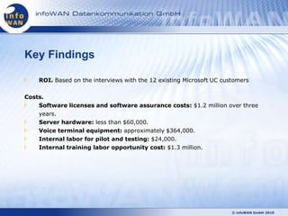 Key Findings

    ROI. Based on the interviews with the 12 existing Microsoft UC customers

Costs.
    Software licenses and software assurance costs: $1.2 million over three
    years.
    Server hardware: less than $60,000.
    Voice terminal equipment: approximately $364,000.
    Internal labor for pilot and testing: $24,000.
    Internal training labor opportunity cost: $1.3 million.




                                                                      © infoWAN GmbH 2010
 