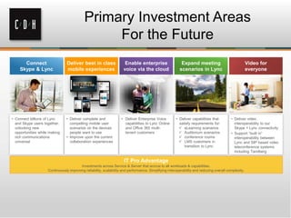 Primary Investment Areas
For the Future
• Connect billions of Lync
and Skype users together,
unlocking new
opportunities while making
rich communications
universal
• Deliver complete and
compelling mobile user
scenarios on the devices
people want to use
• Improve upon the current
collaboration experiences
• Deliver capabilities that
satisfy requirements for:
 eLearning scenarios
 Auditorium scenarios
 conference rooms
 LMS customers in
transition to Lync
• Deliver Enterprise Voice
capabilities to Lync Online
and Office 365 multi-
tenant customers
• Deliver video
interoperability to our
Skype + Lync connectivity
• Support “built in”
interoperability between
Lync and SIP based video
teleconference systems
including Tandberg
Investments across Service & Server that accrue to all workloads & capabilities.
Continuously improving reliability, scalability and performance. Simplifying interoperability and reducing overall complexity.
 