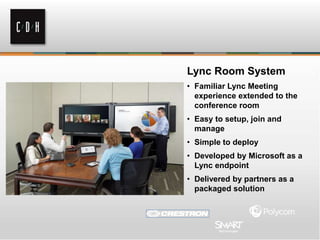 Lync Room System
• Familiar Lync Meeting
experience extended to the
conference room
• Easy to setup, join and
manage
• Simple to deploy
• Developed by Microsoft as a
Lync endpoint
• Delivered by partners as a
packaged solution
 