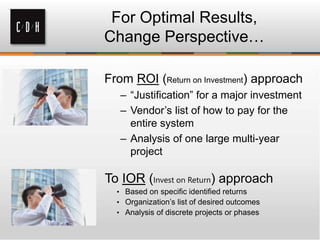 From ROI (Return on Investment) approach
– “Justification” for a major investment
– Vendor’s list of how to pay for the
entire system
– Analysis of one large multi-year
project
For Optimal Results,
Change Perspective…
To IOR (Invest on Return) approach
• Based on specific identified returns
• Organization’s list of desired outcomes
• Analysis of discrete projects or phases
 