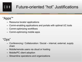 “Apps”*
– Resource locator applications
– Comm-enabling applications and portals with optimal UC tools
– Comm-optimizing workflows
– Comm-optimizing mobile apps
“Ops”
– Conferencing / Collaboration / Social – internal, external, supply
chain
– Mobile/remote users via cloud or hosting
– Mobile/PC client adoption
– Streamline operations and organizations
Future-oriented “hot” Justifications
 