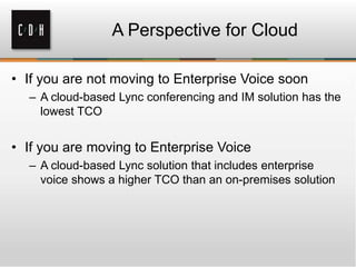 • If you are not moving to Enterprise Voice soon
– A cloud-based Lync conferencing and IM solution has the
lowest TCO
• If you are moving to Enterprise Voice
– A cloud-based Lync solution that includes enterprise
voice shows a higher TCO than an on-premises solution
A Perspective for Cloud
 