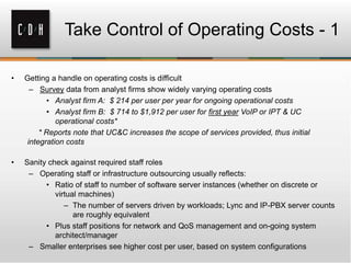 • Getting a handle on operating costs is difficult
– Survey data from analyst firms show widely varying operating costs
• Analyst firm A: $ 214 per user per year for ongoing operational costs
• Analyst firm B: $ 714 to $1,912 per user for first year VoIP or IPT & UC
operational costs*
* Reports note that UC&C increases the scope of services provided, thus initial
integration costs
• Sanity check against required staff roles
– Operating staff or infrastructure outsourcing usually reflects:
• Ratio of staff to number of software server instances (whether on discrete or
virtual machines)
– The number of servers driven by workloads; Lync and IP-PBX server counts
are roughly equivalent
• Plus staff positions for network and QoS management and on-going system
architect/manager
– Smaller enterprises see higher cost per user, based on system configurations
Take Control of Operating Costs - 1
 