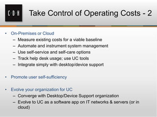 – Measure existing costs for a viable baseline
– Automate and instrument system management
– Use self-service and self-care options
– Track help desk usage; use UC tools
– Integrate simply with desktop/device support
– Converge with Desktop/Device Support organization
– Evolve to UC as a software app on IT networks & servers (or in
cloud)
Take Control of Operating Costs - 2
 