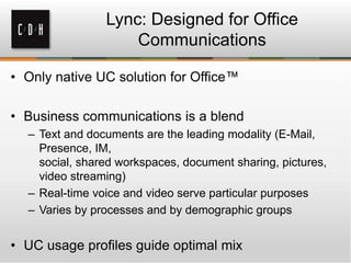 • Only native UC solution for Office™
• Business communications is a blend
– Text and documents are the leading modality (E-Mail,
Presence, IM,
social, shared workspaces, document sharing, pictures,
video streaming)
– Real-time voice and video serve particular purposes
– Varies by processes and by demographic groups
• UC usage profiles guide optimal mix
Lync: Designed for Office
Communications
 