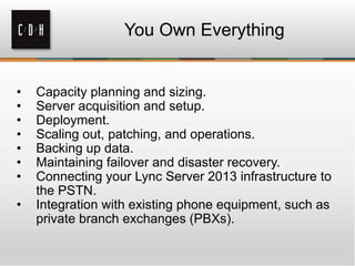 You Own Everything
• Capacity planning and sizing.
• Server acquisition and setup.
• Deployment.
• Scaling out, patching, and operations.
• Backing up data.
• Maintaining failover and disaster recovery.
• Connecting your Lync Server 2013 infrastructure to
the PSTN.
• Integration with existing phone equipment, such as
private branch exchanges (PBXs).
 