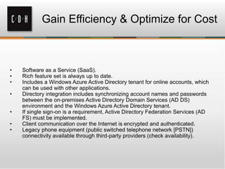 Gain Efficiency & Optimize for Cost
• Software as a Service (SaaS).
• Rich feature set is always up to date.
• Includes a Windows Azure Active Directory tenant for online accounts, which
can be used with other applications.
• Directory integration includes synchronizing account names and passwords
between the on-premises Active Directory Domain Services (AD DS)
environment and the Windows Azure Active Directory tenant.
• If single sign-on is a requirement, Active Directory Federation Services (AD
FS) must be implemented.
• Client communication over the Internet is encrypted and authenticated.
• Legacy phone equipment (public switched telephone network [PSTN])
connectivity available through third-party providers (check availability).
 