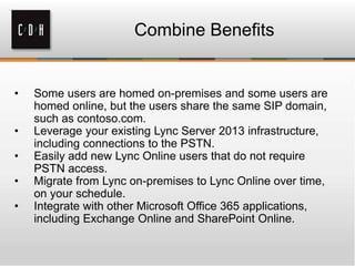 Combine Benefits
• Some users are homed on-premises and some users are
homed online, but the users share the same SIP domain,
such as contoso.com.
• Leverage your existing Lync Server 2013 infrastructure,
including connections to the PSTN.
• Easily add new Lync Online users that do not require
PSTN access.
• Migrate from Lync on-premises to Lync Online over time,
on your schedule.
• Integrate with other Microsoft Office 365 applications,
including Exchange Online and SharePoint Online.
 