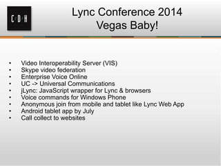 Lync Conference 2014
Vegas Baby!
• Video Interoperability Server (VIS)
• Skype video federation
• Enterprise Voice Online
• UC -> Universal Communications
• jLync: JavaScript wrapper for Lync & browsers
• Voice commands for Windows Phone
• Anonymous join from mobile and tablet like Lync Web App
• Android tablet app by July
• Call collect to websites
 