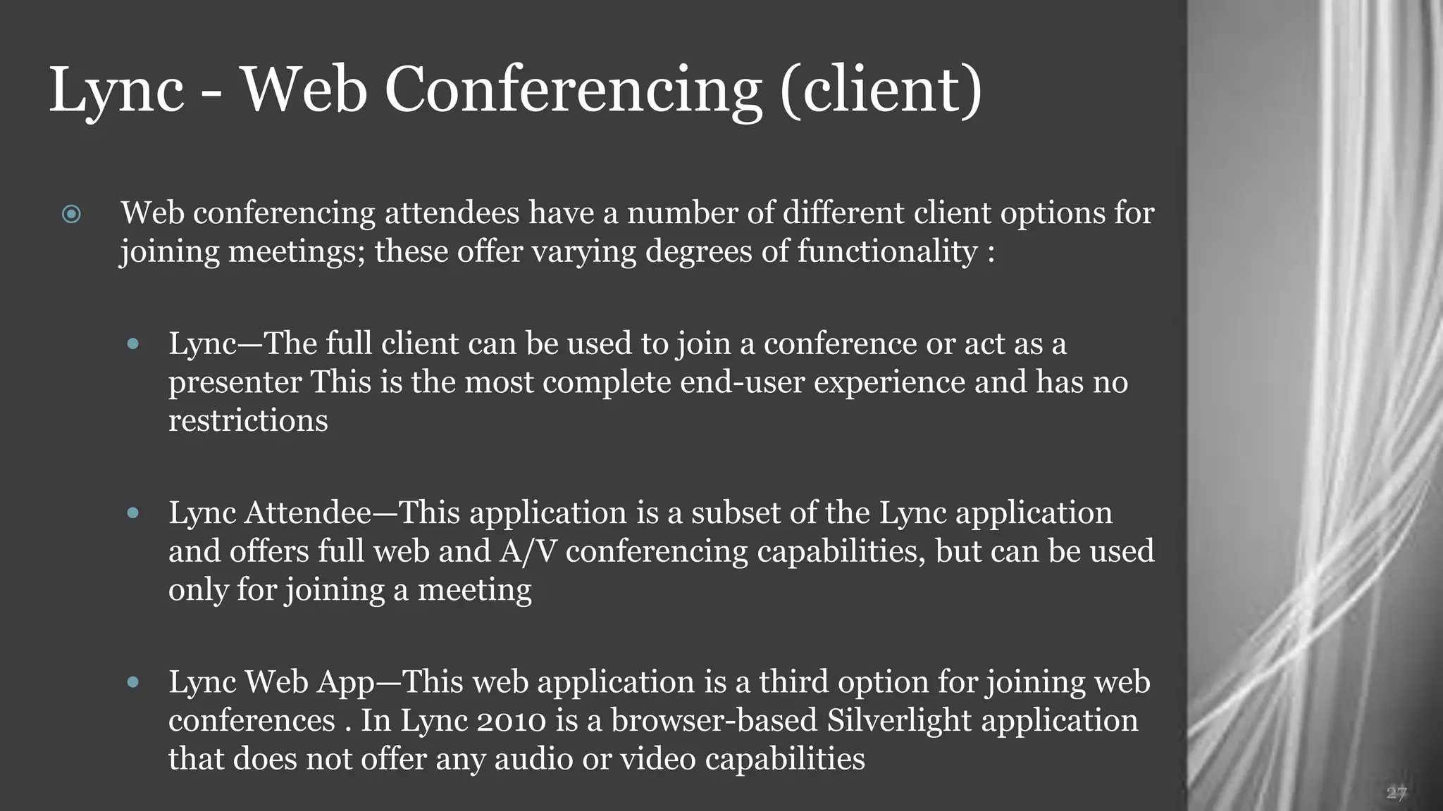 Lync - Web Conferencing (client)
   Web conferencing attendees have a number of different client options for
    joining meetings; these offer varying degrees of functionality :

     Lync—The full client can be used to join a conference or act as a
       presenter This is the most complete end-user experience and has no
       restrictions

     Lync Attendee—This application is a subset of the Lync application
       and offers full web and A/V conferencing capabilities, but can be used
       only for joining a meeting

     Lync Web App—This web application is a third option for joining web
       conferences . In Lync 2010 is a browser-based Silverlight application
       that does not offer any audio or video capabilities
                                                                                27
 