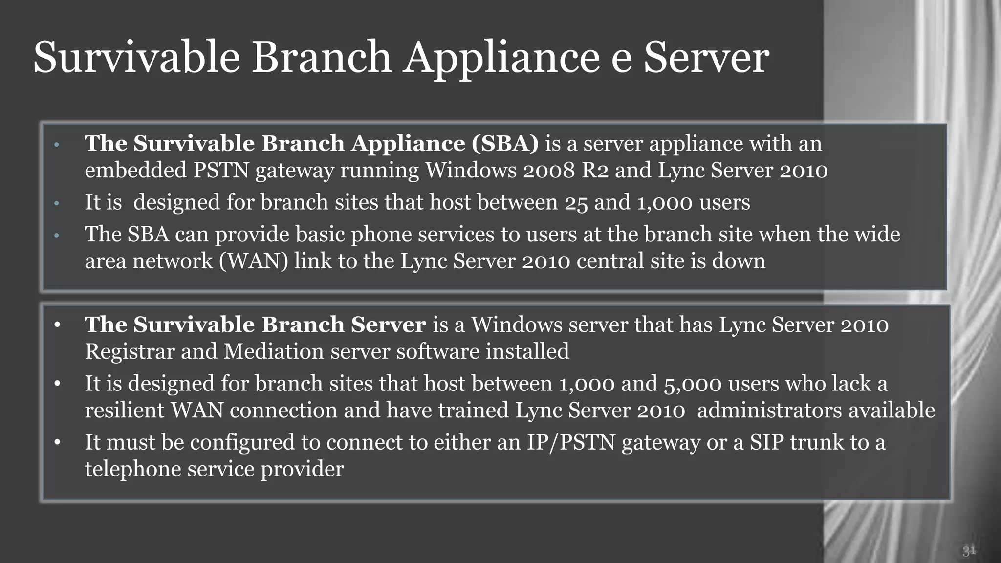 Survivable Branch Appliance e Server
 •   The Survivable Branch Appliance (SBA) is a server appliance with an embedded
     PSTN gateway running Windows 2008 R2 and Lync Server 2010
 •   It is designed for branch sites that host between 25 and 1,000 users
 •   The SBA can provide basic phone services to users at the branch site when the wide
     area network (WAN) link to the Lync Server 2010 central site is down

 •   The Survivable Branch Server is a Windows server that has Lync Server 2010
     Registrar and Mediation server software installed
 •   It is designed for branch sites that host between 1,000 and 5,000 users who lack a
     resilient WAN connection and have trained Lync Server 2010 administrators available
 •   It must be configured to connect to either an IP/PSTN gateway or a SIP trunk to a
     telephone service provider


                                                                                           31
 