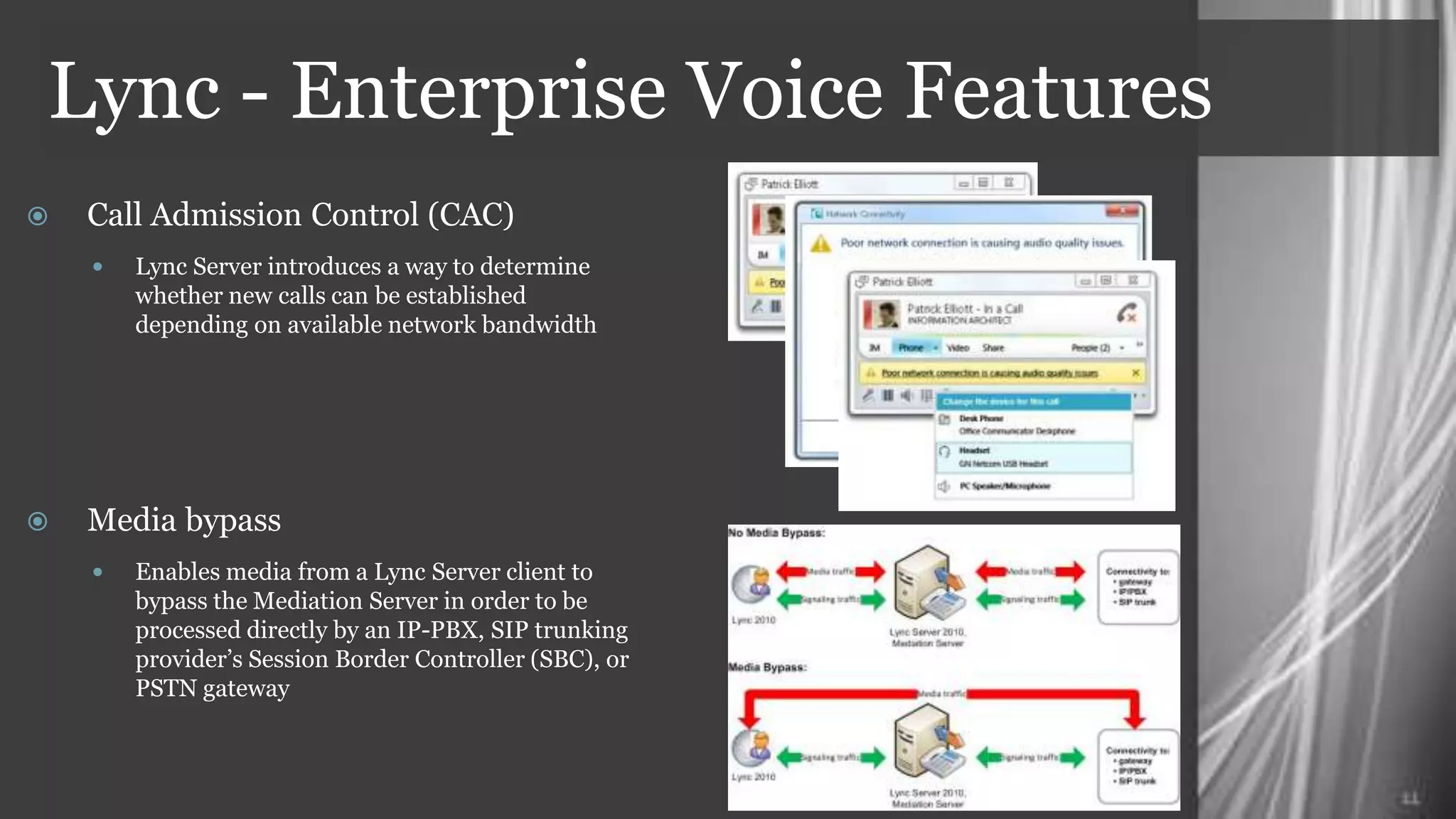 Lync - Enterprise Voice Features
    Call Admission Control (CAC)
      Lync Server introduces a way to determine
        whether new calls can be established
        depending on available network bandwidth




    Media bypass
      Enables media from a Lync Server client to
        bypass the Mediation Server in order to be
        processed directly by an IP-PBX, SIP trunking
        provider’s Session Border Controller (SBC), or
        PSTN gateway
 