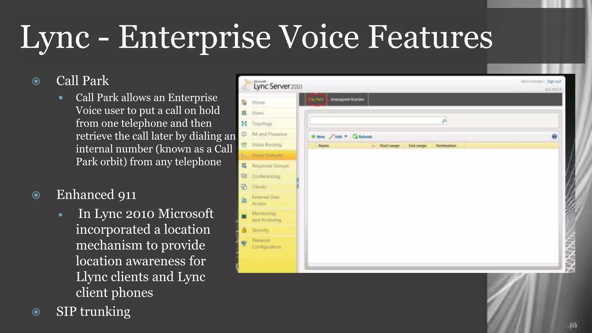 Lync - Enterprise Voice Features
   Call Park
     Call Park allows an Enterprise
       Voice user to put a call on hold
       from one telephone and then
       retrieve the call later by dialing an
       internal number (known as a Call
       Park orbit) from any telephone

   Enhanced 911
     In Lync 2010 Microsoft

       incorporated a location
       mechanism to provide
       location awareness for
       Llync clients and Lync
       client phones
   SIP trunking
                                               40
 